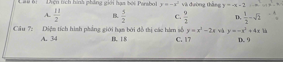 Cau 6: Diện tích hình phăng giới hạn bởi Parabol y=-x^2 và đường thắng y=-x-2
A.  11/2   5/2  C.  9/2   1/2 -sqrt(2)
B.
D.
Câu 7: Diện tích hình phẳng giới hạn bởi đồ thị các hàm số y=x^2-2x và y=-x^2+4x là
A. 34 B. 18 C. 17 D. 9