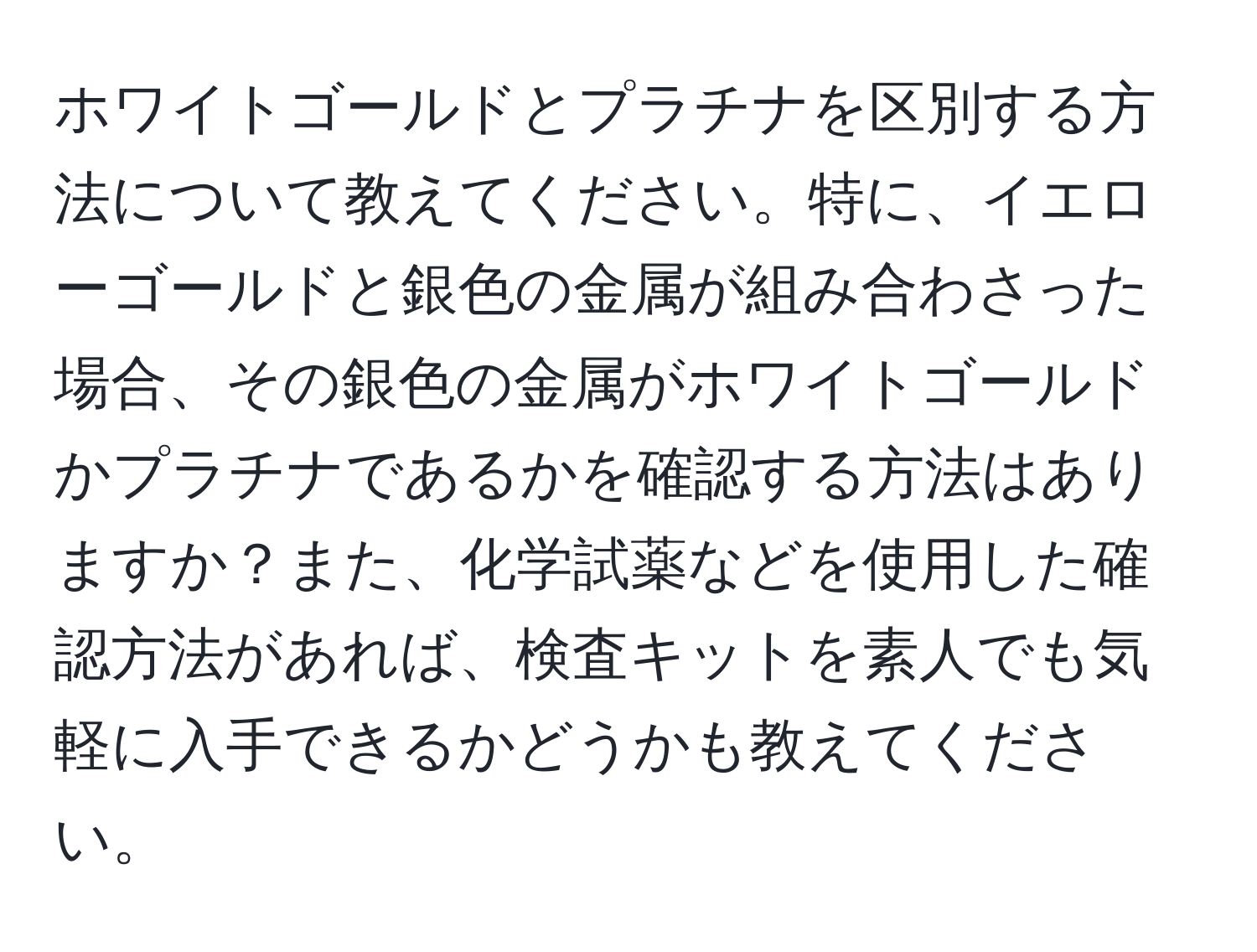 ホワイトゴールドとプラチナを区別する方法について教えてください。特に、イエローゴールドと銀色の金属が組み合わさった場合、その銀色の金属がホワイトゴールドかプラチナであるかを確認する方法はありますか？また、化学試薬などを使用した確認方法があれば、検査キットを素人でも気軽に入手できるかどうかも教えてください。