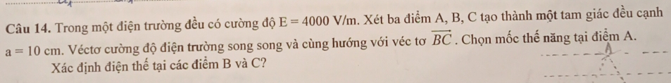 Trong một điện trường đều có cường độ E=4000V/m. Xét ba điểm A, B, C tạo thành một tam giác đều cạnh
a=10cm. Véctơ cường độ điện trường song song và cùng hướng với véc tơ vector BC. Chọn mốc thế năng tại điểm A. 
Xác định điện thế tại các điểm B và C?