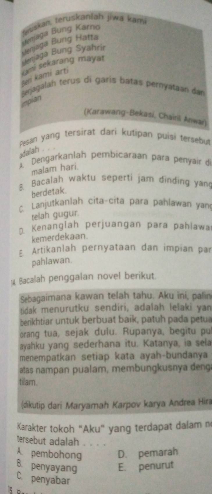 Suskan, teruskanlah jiwa kami
Menjaga Bung Karno
Henjaga Bung Hatta
Menjaga Bung Syahrir
Kami sekarang mayat
Beni kami arti
Sejagalah terus di garis batas pernyataan dan
impian
(Karawang-Bekasi, Chairil Anwar)
Pesan yang tersirat dari kutipan puisi tersebut
adalah
A. Dengarkanlah pembicaraan para penyair di
malam hari.
B. Bacalah waktu seperti jam dinding yang
berdetak.
C. Lanjutkanlah cita-cita para pahlawan yan
telah gugur.
D. Kenanglah perjuangan para pahlawa
kemerdekaan.
E. Artikanlah pernyataan dan impian par
pahlawan.
14. Bacalah penggalan novel berikut.
Sebagaimana kawan telah tahu. Aku ini, palin
tidak menurutku sendiri, adalah lelaki yan
berikhtiar untuk berbuat baik, patuh pada petua
orang tua, sejak dulu. Rupanya, begitu pul
ayahku yang sederhana itu. Katanya, ia sela
menempatkan setiap kata ayah-bundanya
atas nampan pualam, membungkusnya deng
tilam.
(dikutip dari Maryamah Karpov karya Andrea Hira
Karakter tokoh “Aku" yang terdapat dalam n
tersebut adalah . . . .
A. pembohong D. pemarah
B. penyayang E. penurut
C. penyabar