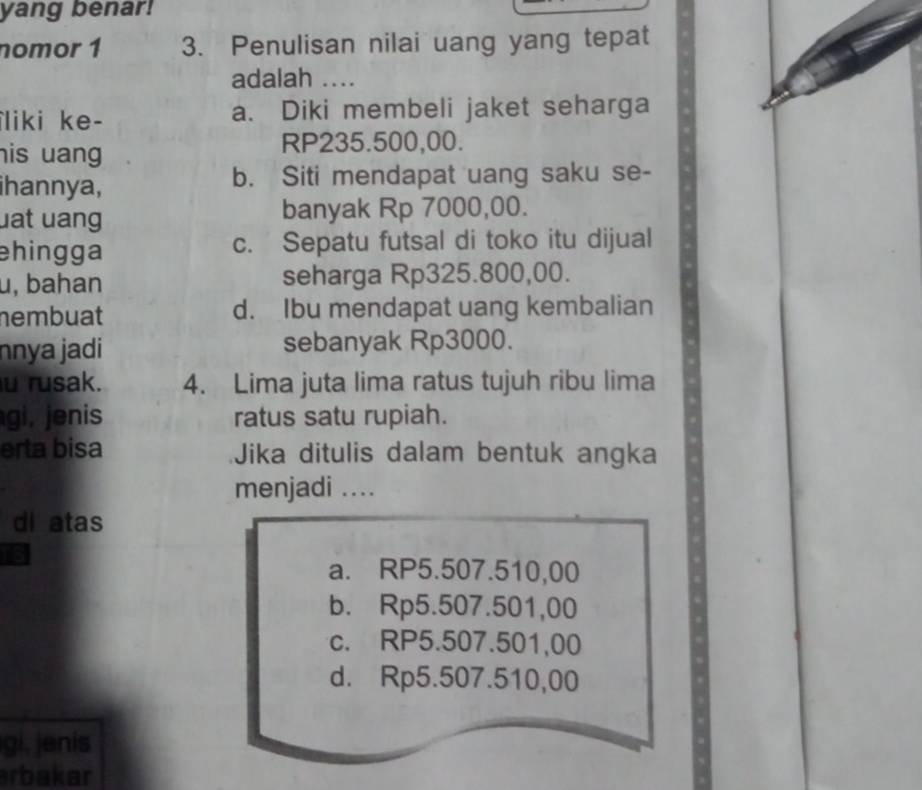 yang benar!
nomor 1 3. Penulisan nilai uang yang tepat
adalah ....
liki ke- a. Diki membeli jaket seharga
his uang
RP235.500,00.
ihannya, b. Siti mendapat uang saku se-
uat uang banyak Rp 7000,00.
ehingga c. Sepatu futsal di toko itu dijual
u, bahan seharga Rp325.800,00.
nembuat d. Ibu mendapat uang kembalian
nnya jadi sebanyak Rp3000.
u rusak. 4. Lima juta lima ratus tujuh ribu lima
gi, jenis ratus satu rupiah.
erta bisa Jika ditulis dalam bentuk angka
menjadi ...
di atas
a. RP5.507.510,00
b. Rp5.507.501,00
c. RP5.507.501,00
d. Rp5.507.510,00
gi, jenis
arbakar