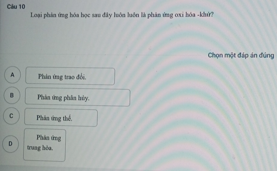 Loại phản ứng hóa học sau đây luôn luôn là phản ứng oxi hóa -khử?
Chọn một đáp án đúng
A Phản ứng trao đổi.
B Phản ứng phân hủy.
C Phản ứng thế,
Phản ứng
D trung hòa.