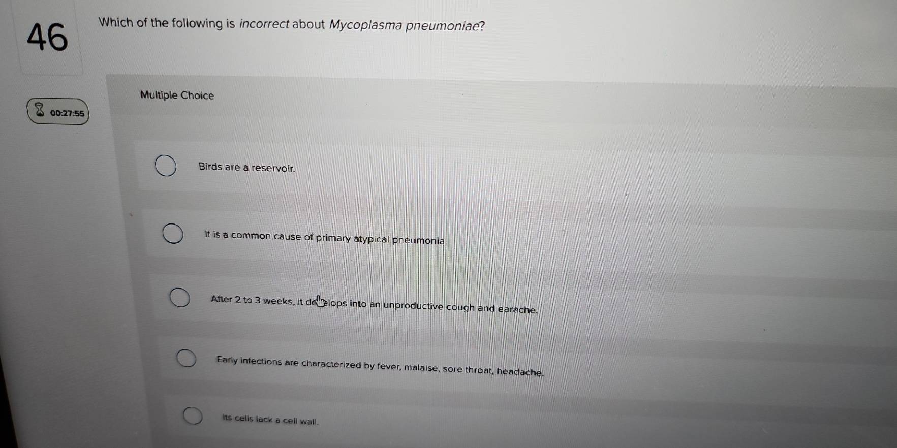 Which of the following is incorrect about Mycoplasma pneumoniae?
Multiple Choice
00:27:55
Birds are a reservoir.
It is a common cause of primary atypical pneumonia.
After 2 to 3 weeks, it de elops into an unproductive cough and earache.
Early infections are characterized by fever, malaise, sore throat, headache
its celis lack a cell wall.