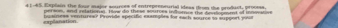 41-45. Explain the four major sources of entrepreneurial ideas (from the product, process, 
person, and relations). How do these sources influence the development of innovative 
business ventures? Provide specific examples for each source to support your 
explanation.