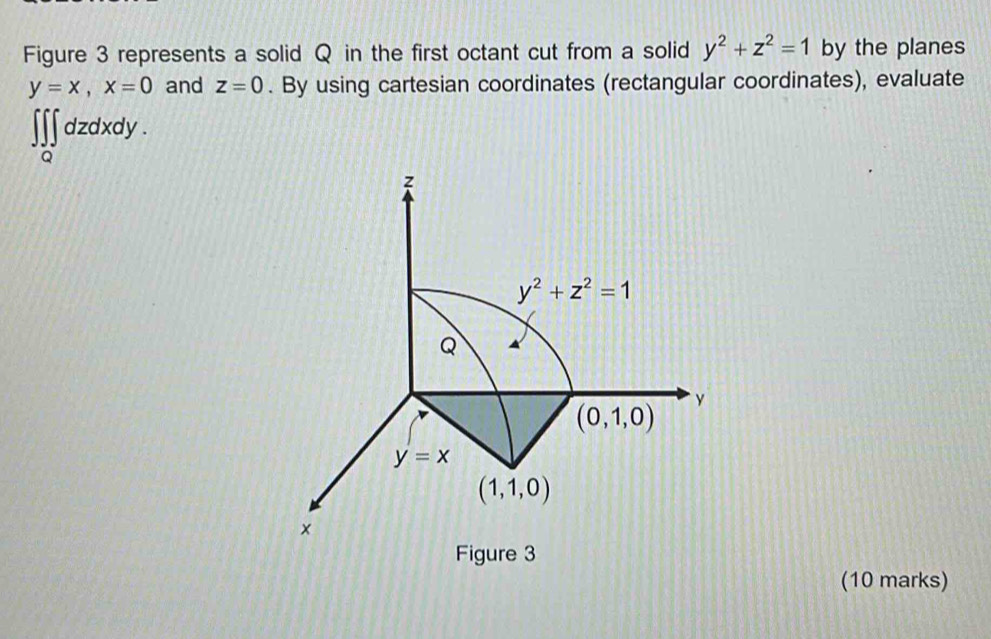 Figure 3 represents a solid Q in the first octant cut from a solid y^2+z^2=1 by the planes
y=x, x=0 and z=0. By using cartesian coordinates (rectangular coordinates), evaluate 
dzdxdy .
z
y^2+z^2=1
Q
(0,1,0) y
y=x
(1,1,0)
× 
Figure 3 
(10 marks)