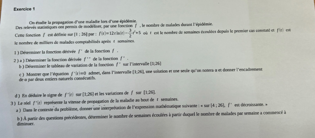 On étudie la propagation d' une maladie lors d'une épidémie. 
Des relevés statistiques ont permis de modéliser, par une fonction f , le nombre de malades durant l'épidémie. 
Cette fonction f est définie sur [1;26] par : f(t)=12tln (t)- 3/2 t^2+5 où t est le nombre de semaines écoulées depuis le premier cas constaté et f(t) est 
le nombre de milliers de malades comptabilisés après t semaines. 
1 ) Déterminer la fonction dérivée f' de la fonction f. 
2 ) a ) Déterminer la fonction dérivée f''' de la fonction f'. 
b ) Déterminer le tableau de variation de la fonction f' sur l'intervalle [1;26]
c ) Montrer que l'équation f'(t)=0 admet, dans l’intervalle [1;26] , une solution et une seule qu'on notera α et donner l'encadrement 
de α par deux entiers naturels consécutifs. 
d ) En déduire le signe de f'(t) sur [1;26] et les variations de f sur [1;26]. 
3 ) Le réel f'(t) représente la vitesse de propagation de la maladie au bout de t semaines. 
a ) Dans le contexte du problème, donner une interprétation de l'expression mathématique suivante : 《 sur[4;26], f' est décroissante. » 
b ) À partir des questions précédentes, déterminer le nombre de semaines écoulées à partir duquel le nombre de malades par semaine a commencé à 
diminuer.