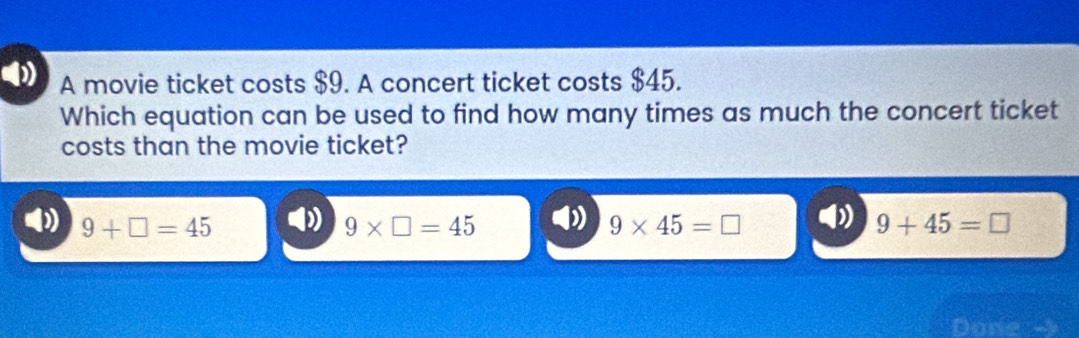 A movie ticket costs $9. A concert ticket costs $45.
Which equation can be used to find how many times as much the concert ticket
costs than the movie ticket?
9+□ =45 ) 9* □ =45 D 9* 45=□ by 9+45=□
Done