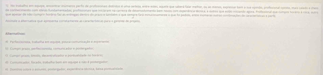 No trabalho em equipe, encontrar inúmeros perfis de profissionais distintos é uma certera, entre estes, aquele que saberá falar melhor, ou ao menos, expressar bem a sua epinão, profissional oposto, mais calado e cheio
de conhecimento com ideias fundamentadas; profissionais que iniclaram na carreira de desenvolvimento bem novos com experência técnica, e outros que estão iniciando agora. Profissional que cumpre horário à risca, outro
que apesar de não cumprir horário faz as entregas dentro do prazo e também o que sempre fará minuciosamente o que foi pedido, entre inúmeras outras combinações de características e perfil,
Assinale a alternativa que apresenta corretamente as características para o gerente de projeto.
Alternativas
4) Perfeccionista, trabalha em equipe, pouca comunicação e expenente;
b) Cumprí prazo, perfeccionista, comunicador e postergador;
O Cumpri prazo, tímido, decentralizador e pontualidade no horário;
d) Comunicador, focado, trabalha bem em equipe e não é postergador;
#). Domínio sobre o assunto, postergador, experiência técnica, baixa pontualidade.