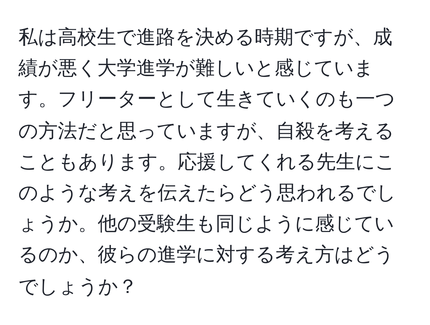 私は高校生で進路を決める時期ですが、成績が悪く大学進学が難しいと感じています。フリーターとして生きていくのも一つの方法だと思っていますが、自殺を考えることもあります。応援してくれる先生にこのような考えを伝えたらどう思われるでしょうか。他の受験生も同じように感じているのか、彼らの進学に対する考え方はどうでしょうか？