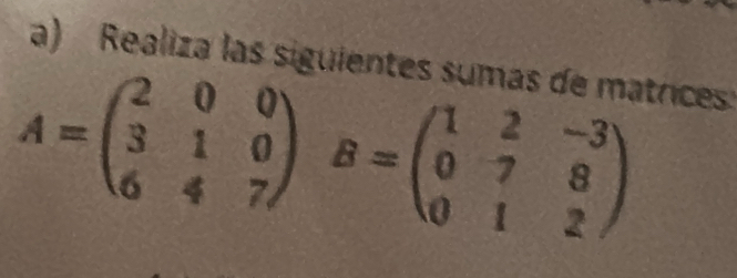 Realiza las siguientes sumas de matrices:
A=beginpmatrix 2&0&0 3&1&0 6&4&7endpmatrix B=beginpmatrix 1&2&-3 0&7&8 0&1&2endpmatrix