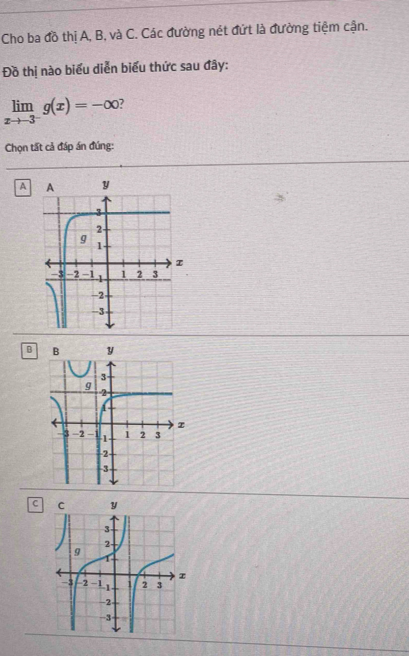 Cho ba đồ thị A, B, và C. Các đường nét đứt là đường tiệm cận.
Đồ thị nào biểu diễn biểu thức sau đây:
limlimits _xto -3^-g(x)=-∈fty 2
Chọn tất cả đáp án đúng:
A
B
C