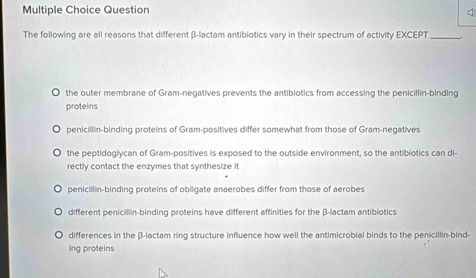 Question
The following are all reasons that different β -lactam antibiotics vary in their spectrum of activity EXCEPT _.
the outer membrane of Gram-negatives prevents the antibiotics from accessing the penicillin-binding
proteins
penicillin-binding proteins of Gram-positives differ somewhat from those of Gram-negatives
the peptidoglycan of Gram-positives is exposed to the outside environment, so the antibiotics can di-
rectly contact the enzymes that synthesize it
penicillin-binding proteins of obligate anaerobes differ from those of aerobes
different penicillin-binding proteins have different affinities for the β -lactam antibiotics
differences in the β -lactam ring structure influence how well the antimicrobial binds to the penicillin-bind-
ing proteins