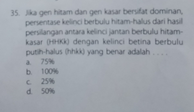 Jika gen hitam dan gen kasar bersifat dominan,
persentase kelinci berbulu hitam-halus dari hasil
persilangan antara kelinci jantan berbulu hitam-
kasar (HHKk) dengan kelinci betina berbulu
putih-halus (hhkk) yang benar adalah . . . .
a. 75%
b. 100%
C. 25%
d. 50%