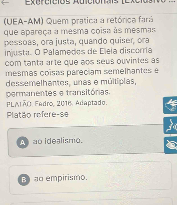 Exercicios Adicionais (Excias .
(UEA-AM) Quem pratica a retórica fará
que apareça a mesma coisa às mesmas
pessoas, ora justa, quando quiser, ora
injusta. O Palamedes de Eleia discorria
com tanta arte que aos seus ouvintes as
mesmas coisas pareciam semelhantes e
dessemelhantes, unas e múltiplas,
permanentes e transitórias.
PLATÃO. Fedro, 2016. Adaptado.
Platão refere-se
A ao idealismo.
B) ao empirismo.