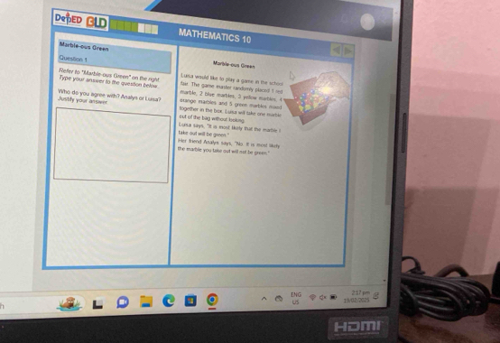 DoPED GLD MATHEMATICS 10 
Marble-ous Green Murible-ous Grean 
Quession 1 Lussa would like to play a game in the school 
Refer to "Marble-ous Green" on the right faar. The game marstor randomly placoil I red 
Type your answer to the question below marble, 2 bive marbles, 3 pellow marbles. 4
stango marbles and 5 green marbles moed 
Justify your ansiwer Who do you agree with? Analyn or Luisa? together in the box. Luiss will lake one murtle 
out of the bag wthout looking 
take out will be green." iLusa says, "It is most lely that the marbleI 
the marble you take out will not be green." Her triend Analyes says, "No. It is most likefy 
ENG 2:17 pm 
US 19/02/2025 
HOmI