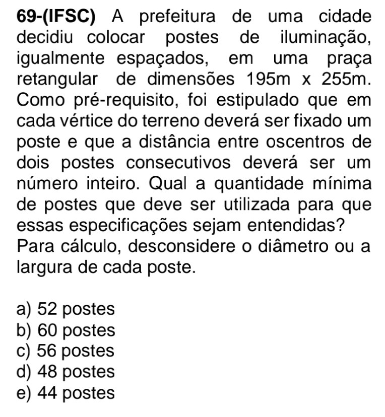 69-(IFSC) A prefeitura de uma cidade
decidiu colocar postes de iluminação,
igualmente espaçados, em uma praça
retangular de dimensões 195m* 255m. 
Como pré-requisito, foi estipulado que em
cada vértice do terreno deverá ser fixado um
poste e que a distância entre oscentros de
dois postes consecutivos deverá ser um
número inteiro. Qual a quantidade mínima
de postes que deve ser utilizada para que
essas especificações sejam entendidas?
Para cálculo, desconsidere o diâmetro ou a
largura de cada poste.
a) 52 postes
b) 60 postes
c) 56 postes
d) 48 postes
e) 44 postes