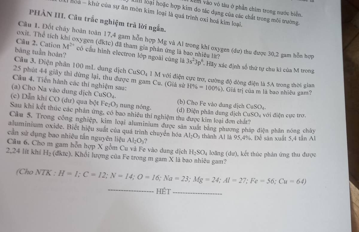 Xem vào vỏ tàu ở phần chìm trong nước biển.
Kih loại hoặc hợp kim do tác dụng của các chất trong môi trường.
A hoa - khử của sự ăn mòn kim loại là quá trình oxi hoá kim loại.
PHÀN III. Câu trắc nghiệm trã lời ngắn.
Câu 1. Đốt cháy hoàn toàn 17,4 gam hỗn hợp Mg và Al trong khí oxygen (dư) thu được 30,2 gam hỗn hợp
oxit. Thể tích khí oxygen (đktc) đã tham gia phản ứng là bao nhiêu lít?
bảng tuần hoàn?
Câu 2. Cation M^(2+) có cấu hình electron lớp ngoài cùng là 3s^23p^6. Hãy xác định số thứ tự chu kì của M trong
Câu 3. Điện phân 100 mL dung dịch CuSO_4 [N I với điện cực trơ, cường độ dòng điện là 5A trong thời gian
25 phút 44 giây thì dừng lại, thu được m gam Cu. (Giả sử H% =100% ). Giá trị của m là bao nhiêu gam?
Câu 4. Tiến hành các thí nghiệm sau:
(a) Cho Na vào dung dịch CuSO_4. (b) Cho Fe vào dung dịch CuSO_4.
(c) Dẫn khí CO (dư) qua bột Fe_2O_3 nung nóng. (d) Điện phân dung dịch CuSO_4 với điện cực trơ.
Sau khi kết thúc các phản ứng, có bao nhiêu thí nghiệm thu được kim loại đơn chất?
Câu 5. Trong công nghiệp, kim loại aluminium được sản xuất bằng phương pháp điện phân nóng chảy
aluminium oxide. Biết hiệu suất của quá trình chuyển hóa Al_2O_3
cần sứ dụng bao nhiêu tấn nguyên liệu Al_2O_3 ? thành Al là 95,4%. Để sản xuất 5,4 tấn Al
Câu 6. Cho m gam hỗn hợp X gồm Cu và Fe vào dung dịch H_2SO_4 loãng (dư), kết thúc phản ứng thu được
2,24 lít khí H_2 (dktc). Khối lượng của Fe trong m gam X là bao nhiêu gam?
_
(Cho NTK : H=I;C=12;N=14;O=16;Na=23;Mg=24;Al=27;Fe=56;Cu=64)
HÉt_