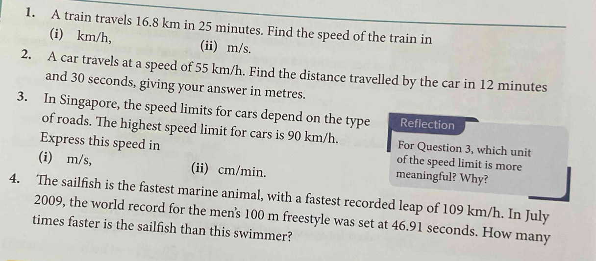 A train travels 16.8 km in 25 minutes. Find the speed of the train in
(i) km/h, (ii) m/s.
2. A car travels at a speed of 55 km/h. Find the distance travelled by the car in 12 minutes
and 30 seconds, giving your answer in metres.
3. In Singapore, the speed limits for cars depend on the type Reflection
of roads. The highest speed limit for cars is 90 km/h. For Question 3, which unit
Express this speed in of the speed limit is more
(i) m/s, (ii) cm/min.
meaningful? Why?
4. The sailfish is the fastest marine animal, with a fastest recorded leap of 109 km/h. In July
2009, the world record for the men's 100 m freestyle was set at 46.91 seconds. How many
times faster is the sailfish than this swimmer?