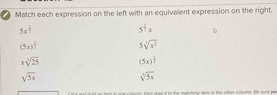 Match each expression on the left with an equivalent expression on the right.
5x^(frac 2)3
5^(frac 2)3x
(5x)^ 1/3 
5sqrt[3](x^2)
xsqrt[3](25)
(5x)^ 1/2 
sqrt(5x)
sqrt[3](5x)
Click and hold an item in one column, then drag it to the matching item in the other column. Be sure yo