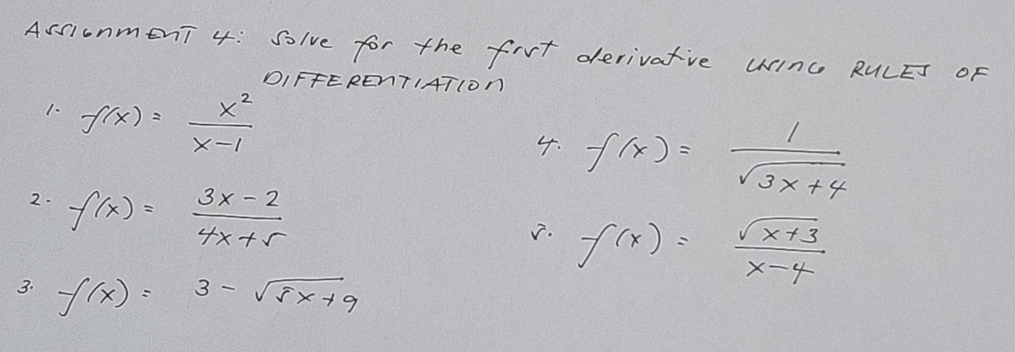 AssionmenT 4: solve for the firt derivatve Winc RULET OF 
DIFFERENTIATION 
1. f(x)= x^2/x-1 
4. f(x)= 1/sqrt(3x+4) 
2. f(x)= (3x-2)/4x+5 
√. f(x)= (sqrt(x+3))/x-4 
3. f(x)=3-sqrt(5x+9)