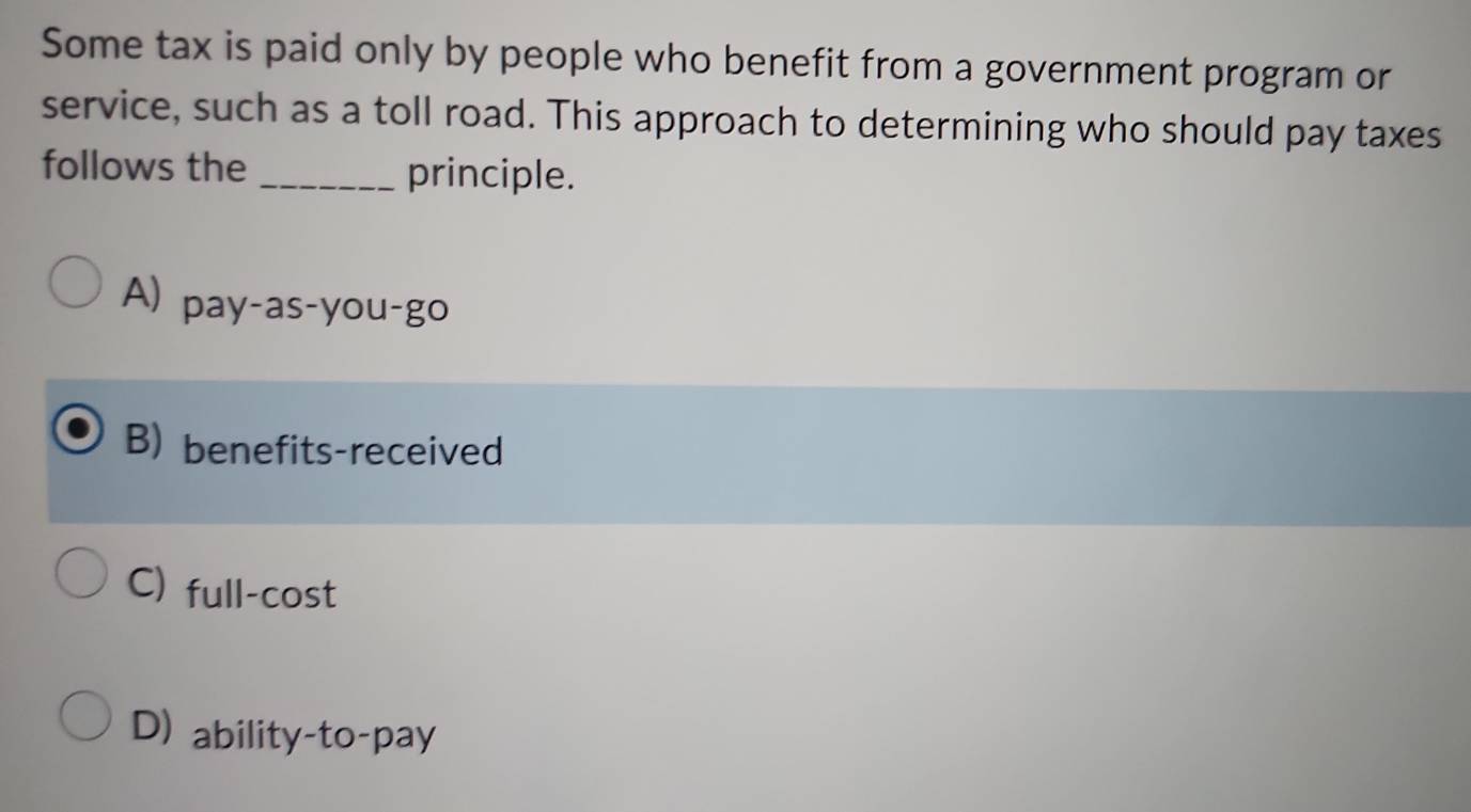 Some tax is paid only by people who benefit from a government program or
service, such as a toll road. This approach to determining who should pay taxes
follows the _principle.
A) pay-as-you-go
B) benefits-received
C) full-cost
D) ability-to-pay