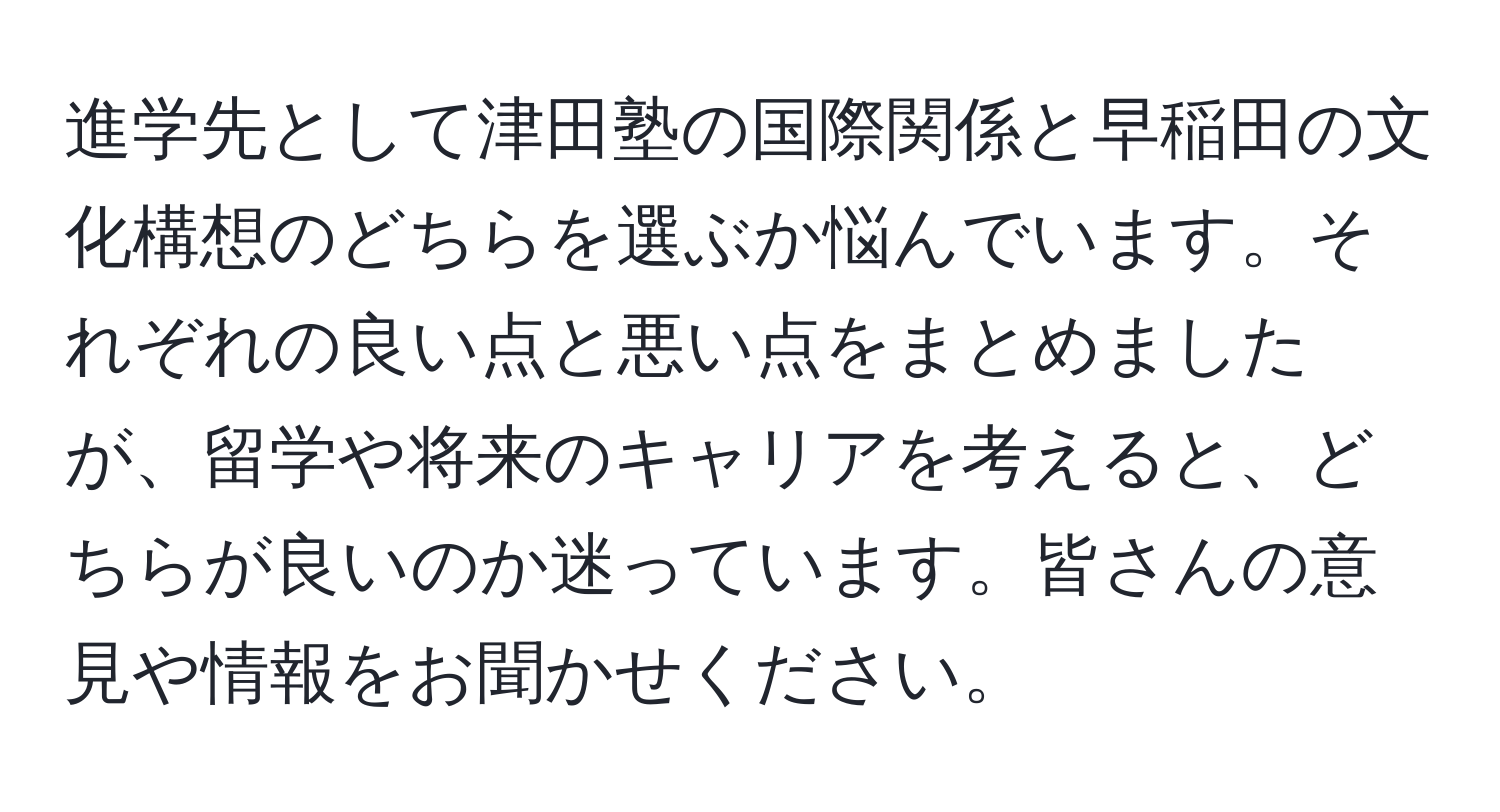 進学先として津田塾の国際関係と早稲田の文化構想のどちらを選ぶか悩んでいます。それぞれの良い点と悪い点をまとめましたが、留学や将来のキャリアを考えると、どちらが良いのか迷っています。皆さんの意見や情報をお聞かせください。