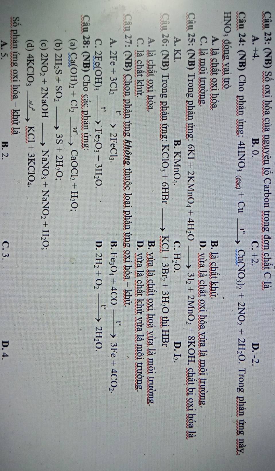 (NB) Số oxi hóa của nguyên tố Carbon trong đơn chất C là
A. +4. B. 0. C. +2. D. -2.
Câu 24: (NB) Cho phản ứng: 4HNO_3(dac)+Cu_ t°Cu(NO_3)_2+2NO_2+2H_2O. Trong phản ứng này,
HNO3 đóng vai trò
A. là chất oxi hóa. B. là chất khử.
C. là mội trường. D. yừa là chất oxi hóa vừa là môi trường.
Câu 25: (NB) Trong phản ứng: 6KI+2KMnO_4+4H_2Oto 3I_2+2MnO_2+8KOH 7, chất bị oxi hóa là
A. KI. B. KMnO_4. C. H_2O. D. I_2.
Câu 26: (NB) Trong phản ứng: KClO_3+6HBr to KCl+3Br_2+3H_2O thì HBr
A. là chất oxi hóa. B. yừa là chất oxi hoá vừa là môi trường.
C. là chất khử. D. vừa là chất khử vừa là môi trường.
Câu 27: (NB) Chọn phản ứng không thuộc loại phản ứng 9xi hóa - khử.
A. 2Fe+3Cl_2xrightarrow f°2FeCl_3. B. Fe_3O_4+4COxrightarrow t°3Fe+4CO_2.
C. 2Fe(OH)_3xrightarrow t°Fe_2O_3+3H_2O. D. 2H_2+O_2xrightarrow t°2H_2O.
Câu 28: (NB) Cho các phản ứng:
(a) Ca(OH)_2+Cl_2xrightarrow 30°CaOCl_2+H_2O;
(b) 2H_2S+SO_2to 3S+2H_2O;
(c) 2NO_2+2NaOHto NaNO_3+NaNO_2+H_2O;
(d) 4KClO_3xrightarrow xt_7KCl+3KClO_4.
Số phản ứng oxi hóa - khử là
A. 5. B. 2. C. 3. D. 4.