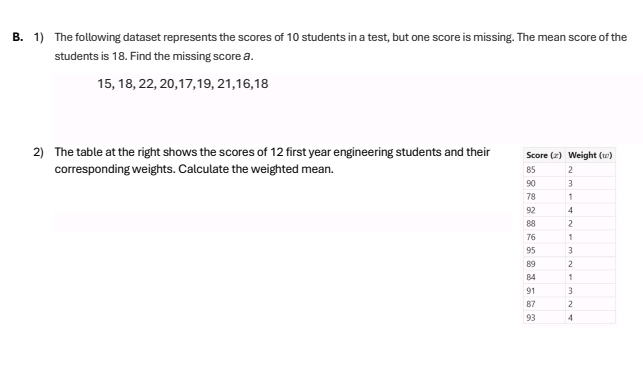 The following dataset represents the scores of 10 students in a test, but one score is missing. The mean score of the 
students is 18. Find the missing score a.
15, 18, 22, 20, 17, 19, 21, 16, 18
2) The table at the right shows the scores of 12 first year engineering students and their 
corresponding weights. Calculate the weighted mean.