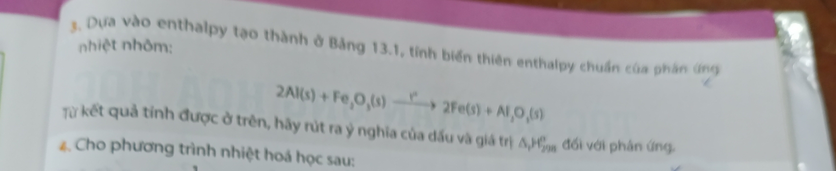 nhiệt nhôm: 
3. Dựa vào enthalpy tạo thành ở Bảng 13.1, tỉnh biển thiên enthalpy chuẩn của phần ứng
2Al(s)+Fe,O,(s)to 2Fe(s)+Al,O,(s)
Từ kết quả tỉnh được ở trên, hãy rút ra ý nghĩa của dấu và giá trị ΔHỷ đối với phân ứng. 
4. Cho phương trình nhiệt hoá học sau: