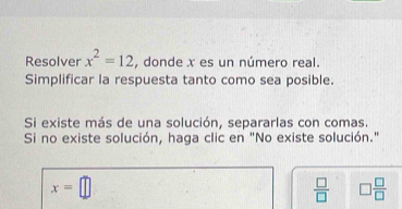 Resolver x^2=12 , donde x es un número real. 
Simplificar la respuesta tanto como sea posible. 
Si existe más de una solución, separarlas con comas. 
Si no existe solución, haga clic en "No existe solución."
x=□
 □ /□   □  □ /□  