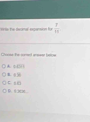 Wrile the decimal expansion for  7/11 
Choose the correct answer below.
A 0.overline 6311
B. 0.overline 36
C. 0.overline 83
D. 0.3838 _