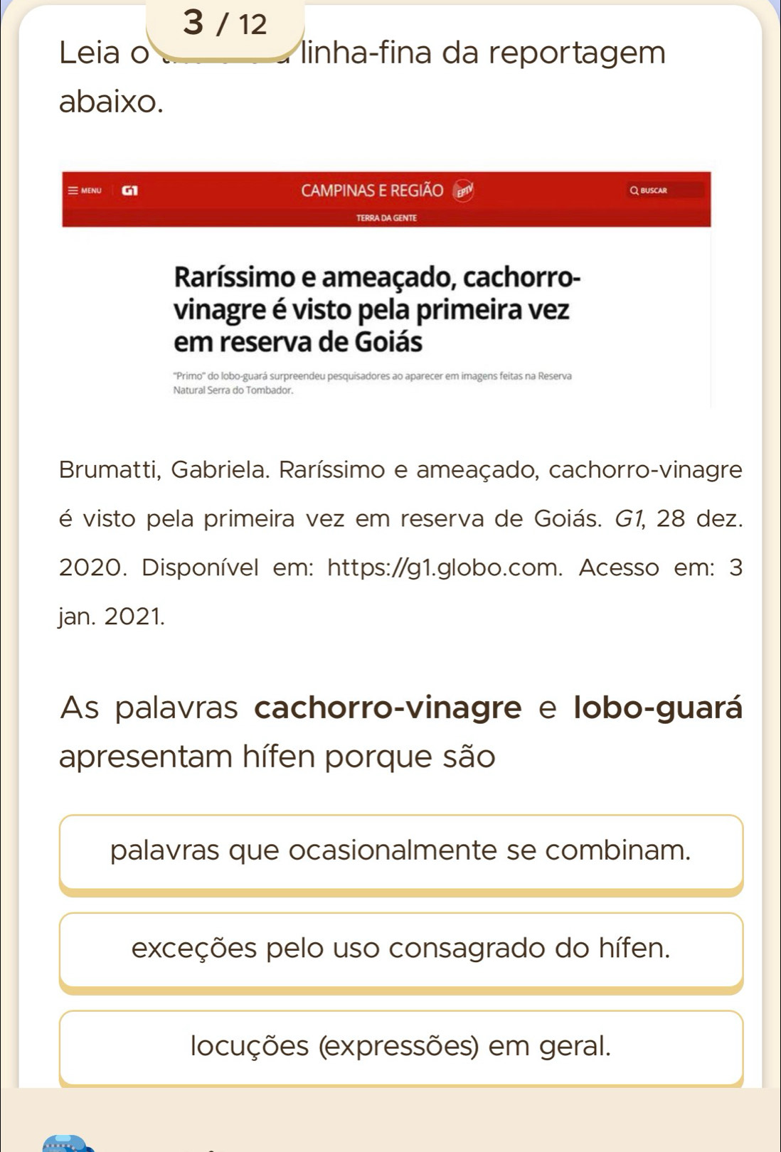 3 / 12
Leia o linha-fina da reportagem
abaixo.
MENU G1 CAMPINAS E REGIÃO Qbuscar
TERRA DA GENTE
Raríssimo e ameaçado, cachorro-
vinagre é visto pela primeira vez
em reserva de Goiás
''Primo'' do lobo-guará surpreendeu pesquisadores ao aparecer em imagens feitas na Reserva
Natural Serra do Tombador.
Brumatti, Gabriela. Raríssimo e ameaçado, cachorro-vinagre
é visto pela primeira vez em reserva de Goiás. G1, 28 dez.
2020. Disponível em: https://g1.globo.com. Acesso em: 3
jan. 2021.
As palavras cachorro-vinagre e lobo-guará
apresentam hífen porque são
palavras que ocasionalmente se combinam.
exceções pelo uso consagrado do hífen.
locuções (expressões) em geral.