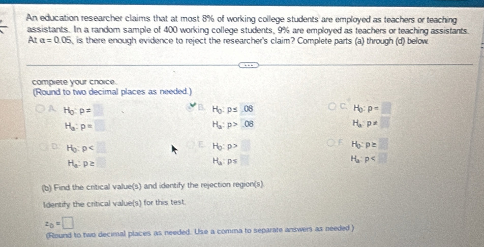 An education researcher claims that at most 8% of working college students are employed as teachers or teaching 
assistants. In a random sample of 400 working college students, 9% are employed as teachers or teaching assistants. 
At alpha =0.05 , is there enough evidence to reject the researcher's claim? Complete parts (a) through (d) below. 
compiete your cnoice. 
(Round to two decimal places as needed.)
H_0:p!=
H_0:p≤ 08
H_0:p=□
H_a:p=
H_a:p>08
H_a:p=□
H_0:p A
H_0:p>
H_0:p≥ □ x=frac 1/□ □ 
H_a:p≥
H_a:p≤
H_a:p
(b) Find the critical value(s) and identify the rejection region(s). 
Identify the critical value(s) for this test.
z_0=□
(Round to two decimal places as needed. Use a comma to separate answers as needed )