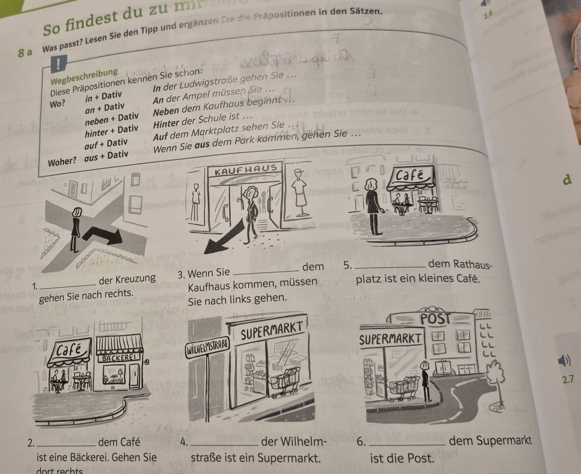 So findest du zu mi 
8 a Was passt? Lesen Sie den Tipp und ergänzen Sie die Präpositionen in den Sätzen.
2.6
Wegbeschreibung 
In der Ludwigstraße gehen Sie 
Diese Präpositionen kennen Sie schon: 
Wo? in + Dativ An der Ampel müssen Sie . 
an + Dativ Neben dem Kaufhaus beginnt ... 
neben + Dativ 
hinter + Dativ Hinter der Schule ist .. 
auf + Dativ Auf dem Marktplatz sehen Sie 
Woher? aus + Dativ Wenn Sie aus dem Park kommen, gehen Sie ... 
d 
_ 
dem 5. _dem Rathaus- 
der Kreuzung 3. Wenn Sie 
1._ Kaufhaus kommen, müssen platz ist ein kleines Café. 
gehen Sie nach rechts. 
Sie nach links gehen. 
D 
2. 7
2. _dem Café 4. _der Wilhelm- 6._ dem Supermarkt 
ist eine Bäckerei. Gehen Sie straße ist ein Supermarkt. ist die Post. 
dort rechts