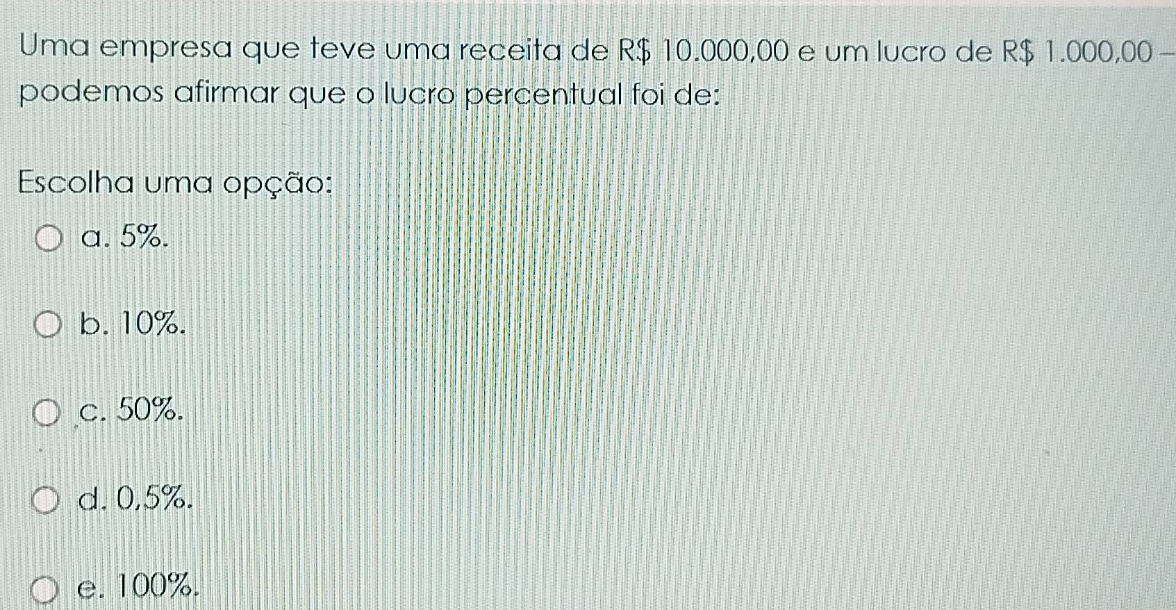 Uma empresa que teve uma receita de R$ 10.000,00 e um lucro de R$ 1.000,00 -
podemos afirmar que o lucro percentual foi de:
Escolha uma opção:
a. 5%.
b. 10%.
c. 50%.
d. 0,5%.
e. 100%.