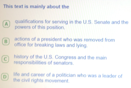 This text is mainly about the
A qualifications for serving in the U.S. Senate and the
powers of this position.
B actions of a president who was removed from
office for breaking laws and lying.
C history of the U.S. Congress and the main
responsibilities of senators.
D life and career of a politician who was a leader of
the civil rights movement.