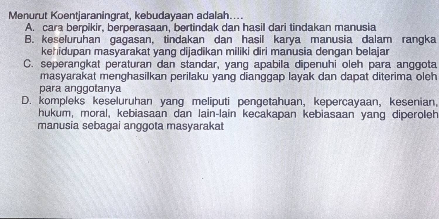 Menurut Koentjaraningrat, kebudayaan adalah....
A. cara berpikir, berperasaan, bertindak dan hasil dari tindakan manusia
B. keseluruhan gagasan, tindakan dan hasil karya manusia dalam rangka
kehidupan masyarakat yang dijadikan miliki diri manusia dengan belajar
C. seperangkat peraturan dan standar, yang apabila dipenuhi oleh para anggota
masyarakat menghasilkan perilaku yang dianggap layak dan dapat diterima oleh
para anggotanya
D. kompleks keseluruhan yang meliputi pengetahuan, kepercayaan, kesenian,
hukum, moral, kebiasaan dan lain-lain kecakapan kebiasaan yang diperoleh
manusia sebagai anggota masyarakat