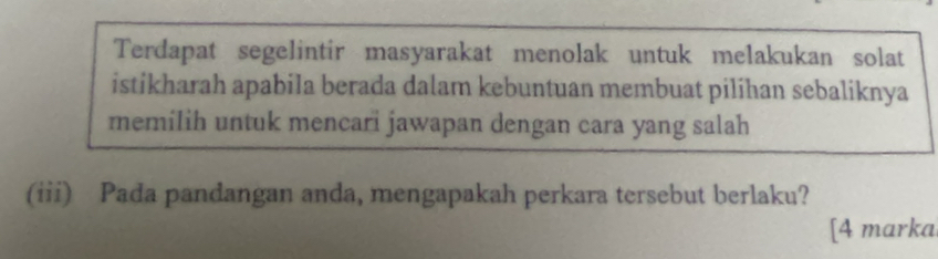 Terdapat segelintir masyarakat menolak untuk melakukan solat 
istikharah apabila berada dalam kebuntuan membuat pilihan sebaliknya 
memilih untuk mencari jawapan dengan cara yang salah 
(iii) Pada pandangan anda, mengapakah perkara tersebut berlaku? 
[4 marka