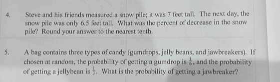 Steve and his friends measured a snow pile; it was 7 feet tall. The next day, the 
snow pile was only 6.5 feet tall. What was the percent of decrease in the snow 
pile? Round your answer to the nearest tenth. 
5. A bag contains three types of candy (gumdrops, jelly beans, and jawbreakers). If 
chosen at random, the probability of getting a gumdrop is  1/6  , and the probability 
of getting a jellybean is  1/3 . What is the probability of getting a jawbreaker?