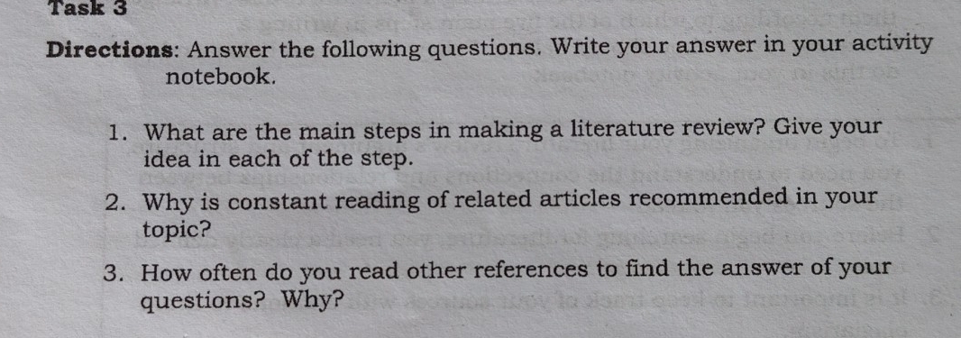 Task 3 
Directions: Answer the following questions. Write your answer in your activity 
notebook. 
1. What are the main steps in making a literature review? Give your 
idea in each of the step. 
2. Why is constant reading of related articles recommended in your 
topic? 
3. How often do you read other references to find the answer of your 
questions? Why?