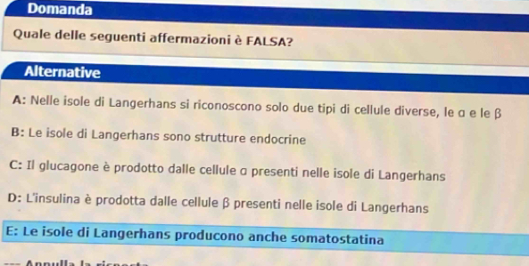 Domanda
Quale delle seguenti affermazioni è FALSA?
Alternative
A: Nelle isole di Langerhans si riconoscono solo due tipi di cellule diverse, le α e le β
B: Le isole di Langerhans sono strutture endocrine
C: Il glucagone è prodotto dalle cellule α presenti nelle isole di Langerhans
D: L'insulina è prodotta dalle cellule β presenti nelle isole di Langerhans
E: Le isole di Langerhans producono anche somatostatina