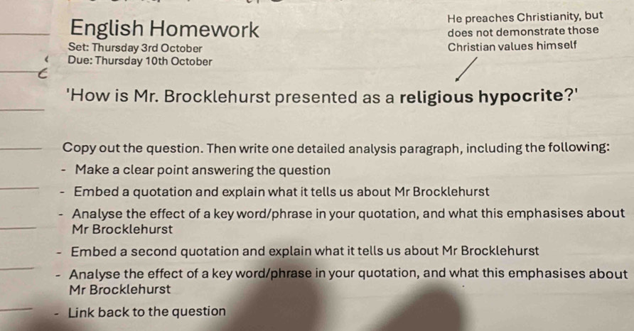 English Homework He preaches Christianity, but
does not demonstrate those
Set: Thursday 3rd October Christian values himself
Due: Thursday 10th October
'How is Mr. Brocklehurst presented as a religious hypocrite?'
Copy out the question. Then write one detailed analysis paragraph, including the following:
Make a clear point answering the question
Embed a quotation and explain what it tells us about Mr Brocklehurst
Analyse the effect of a key word/phrase in your quotation, and what this emphasises about
Mr Brocklehurst
Embed a second quotation and explain what it tells us about Mr Brocklehurst
. Analyse the effect of a key word/phrase in your quotation, and what this emphasises about
Mr Brocklehurst
Link back to the question