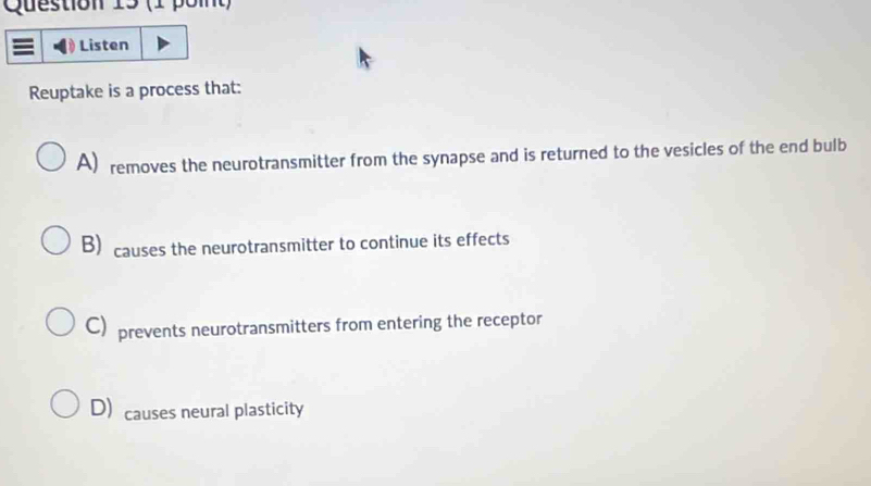 Listen
Reuptake is a process that:
A) removes the neurotransmitter from the synapse and is returned to the vesicles of the end bulb
B) causes the neurotransmitter to continue its effects
C) prevents neurotransmitters from entering the receptor
D) causes neural plasticity