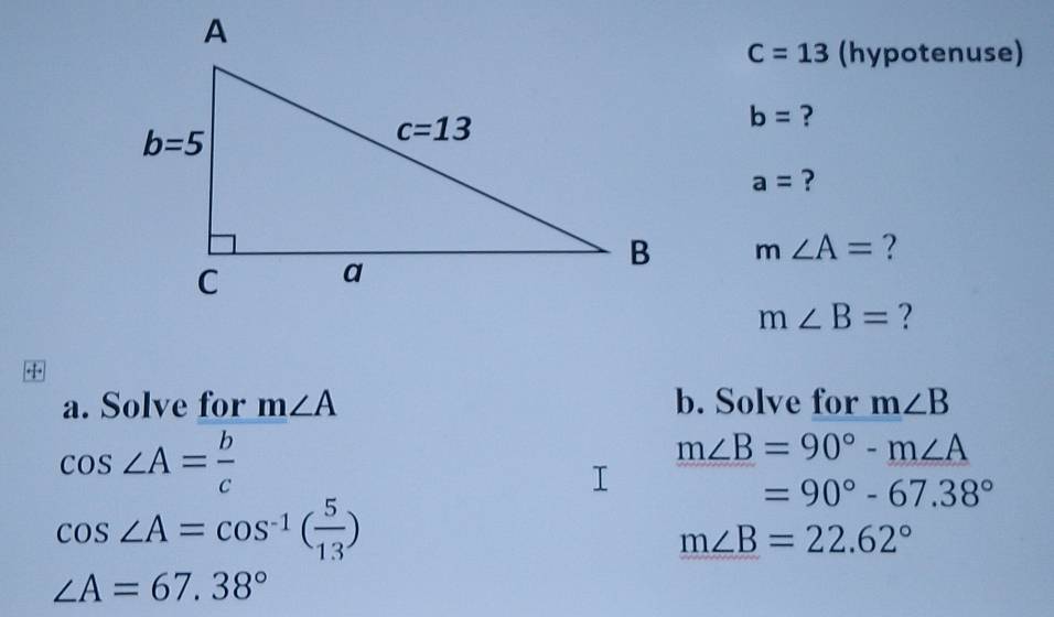 C=13 (hypotenuse)
b= ?
a= ?
m∠ A= ?
m∠ B= ?
+
a. Solve for m∠ A b. Solve for m∠ B
cos ∠ A= b/c 
m∠ B=90°-m∠ A
=90°-67.38°
cos ∠ A=cos^(-1)( 5/13 )
m∠ B=22.62°
∠ A=67.38°