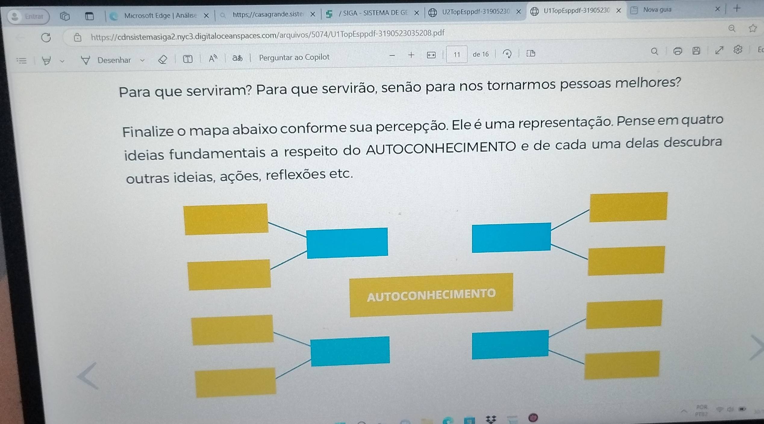 Entrar Microsoft Edge | Análise https;//casagrande.siste / SIGA - SISTEMA DE GE X U2TopEsppdf-31905230 X U1TopEsppdf-31905230 Nova guia + 
https://cdnsistemasiga2.nyc3.digitaloceanspaces.com/arquivos/5074/U1TopEsppdf-3190523035208.pdf 
Desenhar A a Perguntar ao Copilot 11 de 16
Para que serviram? Para que servirão, senão para nos tornarmos pessoas melhores? 
Finalize o mapa abaixo conforme sua percepção. Ele é uma representação. Pense em quatro 
ideias fundamentais a respeito do AUTOCONHECIMENTO e de cada uma delas descubra 
outras ideias, ações, reflexões etc. 
AUTOCONHECIMENTO