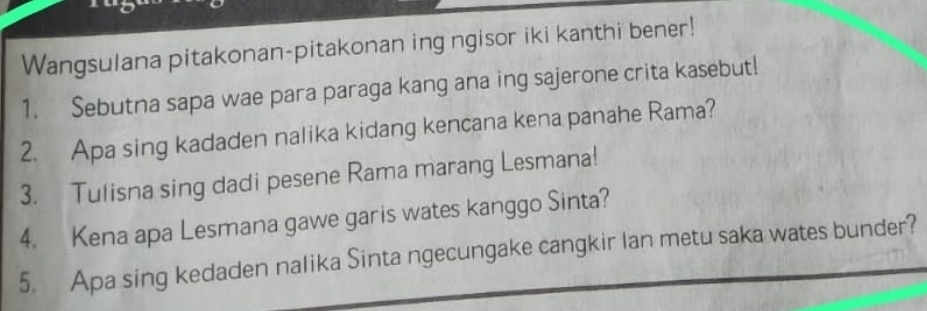 Wangsulana pitakonan-pitakonan ing ngisor iki kanthi bener! 
1. Sebutna sapa wae para paraga kang ana ing sajerone crita kasebut! 
2. Apa sing kadaden nalika kidang kencana kena panahe Rama? 
3. Tulisna sing dadi pesene Rama marang Lesmana! 
4. Kena apa Lesmana gawe garis wates kanggo Sinta? 
5. Apa sing kedaden nalika Sinta ngecungake cangkir lan metu saka wates bunder?