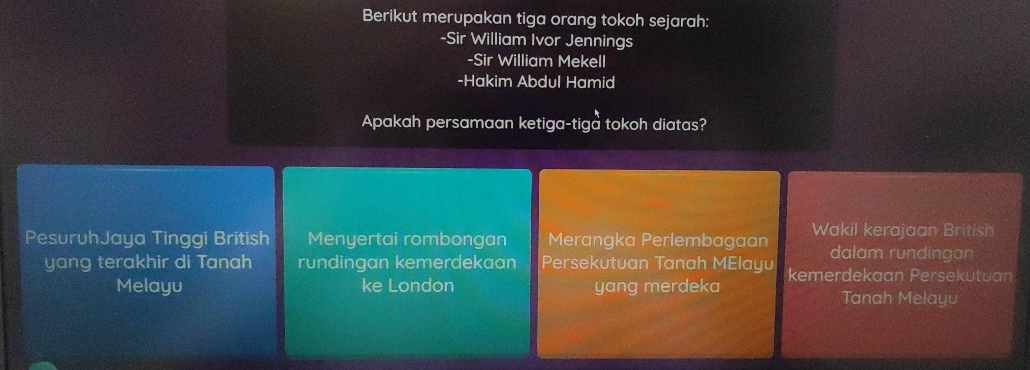 Berikut merupakan tiga orang tokoh sejarah: 
-Sir William Ivor Jennings 
-Sir William Mekell 
-Hakim Abdul Hamid 
Apakah persamaan ketiga-tiga tokoh diatas? 
Wakil kerajaan British 
PesuruhJaya Tinggi British Menyertai rombongan Merangka Perlembagaan 
dalam rundingan 
yang terakhir di Tanah rundingan kemerdekaan Persekutuan Tanah MElayu kemerdekaan Persekutuan 
Melayu ke London yang merdeka 
Tanah Melayu