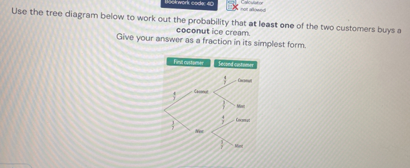 Calculator
Bookwark code: 4D not allowed
Use the tree diagram below to work out the probability that at least one of the two customers buys a
coconut ice cream.
Give your answer as a fraction in its simplest form.
First customer Secand customer