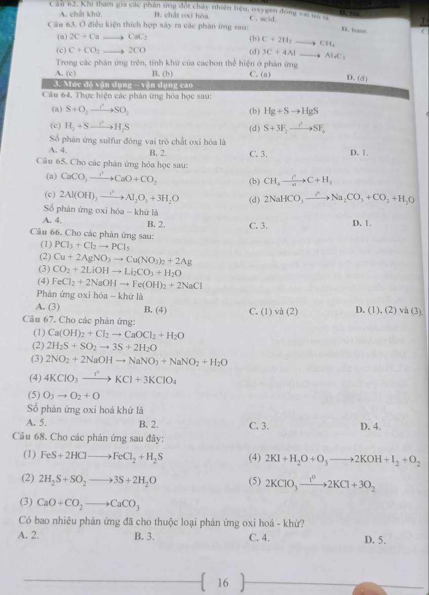 Cầu 62. Khi tham gia các phân ứng đột chảy nhiên liệu, osygen đồng với tổ i D. Na
A. chất khử. B. chất oxi hóa. C. acid.
Câu 63. Ở điều kiện thích hợp xây ra các phân ứng sau:
D. base
C
(a) 2C+Cato CaC_2 (b) C+2H_2to CH_4
(c) C+CO_2to 2CO (d) 3C+4Alto Al_4C_3
Trong các phản ứng trên, tính khử của cacbon thể hiện ở phản ứng
A. (c) B. (b) C. (a)
D. (d)
3. Mức đô vận dụng - vận dụng cao
Câu 64. Thực hiện các phản ứng hóa học sau:
(a) S+O_2to SO_2 (b) Hg+Sto HgS
(c) H_2+Sto H_2S (d) S+3F_2to SF_6
Số phản ứng sulfur đóng vai trò chất oxi hóa là
A. 4. B. 2. C. 3. D. 1.
Câu 65. Cho các phản ứng hỏa học sau:
(a) CaCO_3xrightarrow I^(6O)CaO+CO_2 (b) CH_4xrightarrow f^0C+H_2
(c) 2Al(OH)_3xrightarrow I^0Al_2O_3+3H_2O (d) 2NaHCO_3xrightarrow I^0Na_2CO_3+CO_2+H_2O
ố phản ứng oxi hóa - khử là
A. 4. B. 2. C. 3. D. 1.
Câu 66. Cho các phản ứng sau:
(1) PCl_3+Cl_2to PCl_5
(2) Cu+2AgNO_3to Cu(NO_3)_2+2Ag
(3) CO_2+2LiOHto Li_2CO_3+H_2O
(4) FeCl_2+2NaOHto Fe(OH)_2+2NaCl
Phản ứng oxi hóa - khử là
A. (3) B. (4) C. (1) va(2)
D. (1),(2)va(3).
Câu 67. Cho các phản ứng:
(1) Ca(OH)_2+Cl_2to CaOCl_2+H_2O
(2) 2H_2S+SO_2to 3S+2H_2O
(3) 2NO_2+2NaOHto NaNO_3+NaNO_2+H_2O
(4) 4KClO_3xrightarrow I°KCl+3KClO_4
(5) O_3to O_2+O
Số phản ứng oxi hoá khử là
A. 5. B. 2. C. 3. D. 4.
Câu 68. Cho các phản ứng sau đây:
(1) FeS+2HClto FeCl_2+H_2S (4) 2KI+H_2O+O_3to 2KOH+I_2+O_2
(2) 2H_2S+SO_2to 3S+2H_2O (5) 2KClO_3xrightarrow t^02KCl+3O_2
(3) CaO+CO_2to CaCO_3
Có bao nhiêu phản ứng đã cho thuộc loại phản ứng oxi hoá - khử?
A. 2. B. 3. C. 4. D. 5.
 16