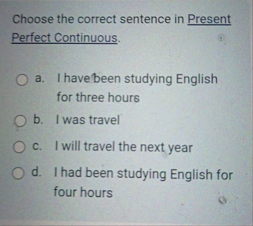 Choose the correct sentence in Present
Perfect Continuous.
a. I have been studying English
for three hours
b. I was travel
c. I will travel the next year
d. I had been studying English for
four hours